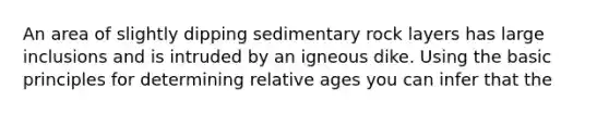 An area of slightly dipping sedimentary rock layers has large inclusions and is intruded by an igneous dike. Using the basic principles for determining relative ages you can infer that the