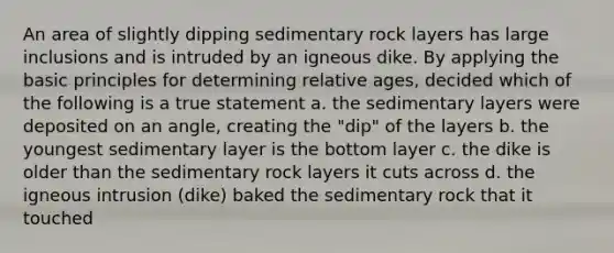 An area of slightly dipping sedimentary rock layers has large inclusions and is intruded by an igneous dike. By applying the basic principles for determining relative ages, decided which of the following is a true statement a. the sedimentary layers were deposited on an angle, creating the "dip" of the layers b. the youngest sedimentary layer is the bottom layer c. the dike is older than the sedimentary rock layers it cuts across d. the igneous intrusion (dike) baked the sedimentary rock that it touched