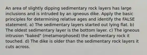 An area of slightly dipping sedimentary rock layers has large inclusions and is intruded by an igneous dike. Apply the basic principles for determining relative ages and identify the FALSE statement. a) The sedimentary layers started out lying flat. b) The oldest sedimentary layer is the bottom layer. c) The igneous intrusion "baked" (metamorphosed) the sedimentary rock it touched. d) The dike is older than the sedimentary rock layers it cuts across.