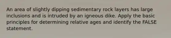 An area of slightly dipping sedimentary rock layers has large inclusions and is intruded by an igneous dike. Apply the basic principles for determining relative ages and identify the FALSE statement.