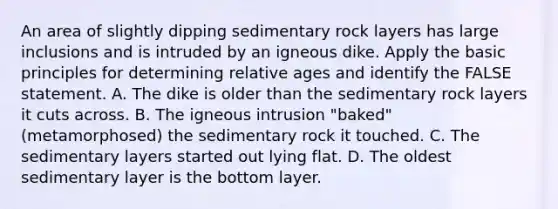 An area of slightly dipping sedimentary rock layers has large inclusions and is intruded by an igneous dike. Apply the basic principles for determining relative ages and identify the FALSE statement. A. The dike is older than the sedimentary rock layers it cuts across. B. The igneous intrusion "baked" (metamorphosed) the sedimentary rock it touched. C. The sedimentary layers started out lying flat. D. The oldest sedimentary layer is the bottom layer.