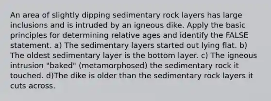 An area of slightly dipping sedimentary rock layers has large inclusions and is intruded by an igneous dike. Apply the basic principles for determining relative ages and identify the FALSE statement. a) The sedimentary layers started out lying flat. b) The oldest sedimentary layer is the bottom layer. c) The igneous intrusion "baked" (metamorphosed) the sedimentary rock it touched. d)The dike is older than the sedimentary rock layers it cuts across.