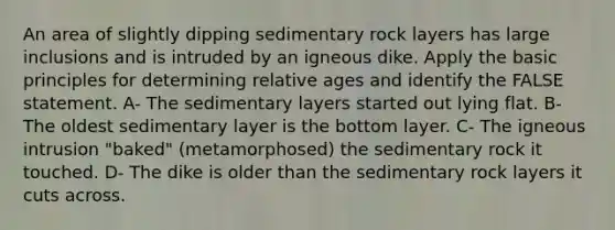 An area of slightly dipping sedimentary rock layers has large inclusions and is intruded by an igneous dike. Apply the basic principles for determining relative ages and identify the FALSE statement. A- The sedimentary layers started out lying flat. B- The oldest sedimentary layer is the bottom layer. C- The igneous intrusion "baked" (metamorphosed) the sedimentary rock it touched. D- The dike is older than the sedimentary rock layers it cuts across.