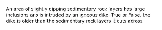 An area of slightly dipping sedimentary rock layers has large inclusions ans is intruded by an igneous dike. True or False, the dike is older than the sedimentary rock layers it cuts across