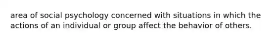 area of social psychology concerned with situations in which the actions of an individual or group affect the behavior of others.