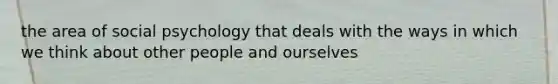 the area of social psychology that deals with the ways in which we think about other people and ourselves