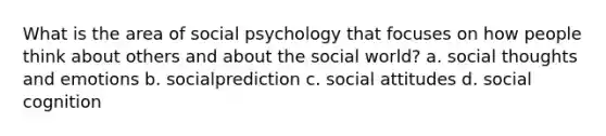 What is the area of social psychology that focuses on how people think about others and about the social world? a. social thoughts and emotions b. socialprediction c. social attitudes d. social cognition