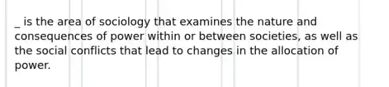 _ is the area of sociology that examines the nature and consequences of power within or between societies, as well as the social conflicts that lead to changes in the allocation of power.