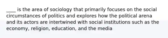 ____ is the area of sociology that primarily focuses on the social circumstances of politics and explores how the political arena and its actors are intertwined with social institutions such as the economy, religion, education, and the media