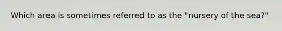 Which area is sometimes referred to as the "nursery of the sea?"