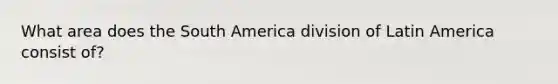 What area does the South America division of Latin America consist of?