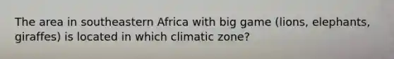 The area in southeastern Africa with big game (lions, elephants, giraffes) is located in which climatic zone?