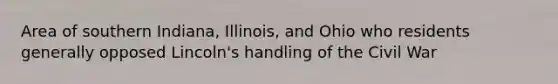 Area of southern Indiana, Illinois, and Ohio who residents generally opposed Lincoln's handling of the Civil War