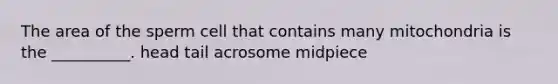 The area of the sperm cell that contains many mitochondria is the __________. head tail acrosome midpiece