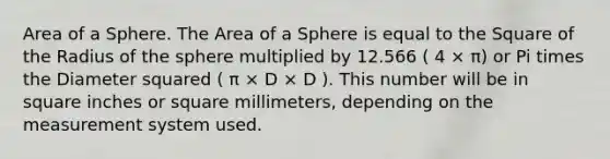 Area of a Sphere. The Area of a Sphere is equal to the Square of the Radius of the sphere multiplied by 12.566 ( 4 × π) or Pi times the Diameter squared ( π × D × D ). This number will be in square inches or square millimeters, depending on the measurement system used.