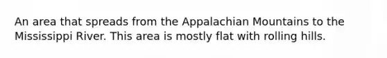 An area that spreads from the Appalachian Mountains to the Mississippi River. This area is mostly flat with rolling hills.