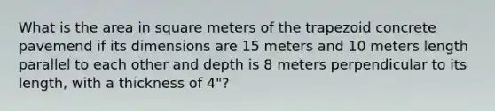 What is the area in square meters of the trapezoid concrete pavemend if its dimensions are 15 meters and 10 meters length parallel to each other and depth is 8 meters perpendicular to its length, with a thickness of 4"?