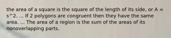 the area of a square is the square of the length of its side, or A = s^2. ... If 2 polygons are congruent then they have the same area. ... The area of a region is the sum of the areas of its nonoverlapping parts.