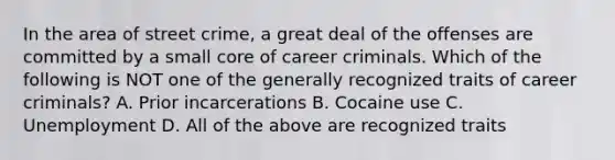 In the area of street crime, a great deal of the offenses are committed by a small core of career criminals. Which of the following is NOT one of the generally recognized traits of career criminals? A. Prior incarcerations B. Cocaine use C. Unemployment D. All of the above are recognized traits