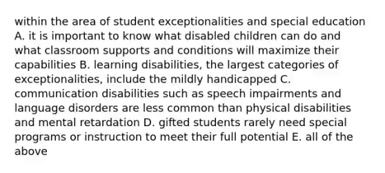 within the area of student exceptionalities and special education A. it is important to know what disabled children can do and what classroom supports and conditions will maximize their capabilities B. learning disabilities, the largest categories of exceptionalities, include the mildly handicapped C. communication disabilities such as speech impairments and language disorders are less common than physical disabilities and mental retardation D. gifted students rarely need special programs or instruction to meet their full potential E. all of the above