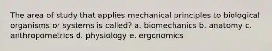 The area of study that applies mechanical principles to biological organisms or systems is called? a. biomechanics b. anatomy c. anthropometrics d. physiology e. ergonomics