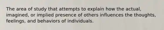 The area of study that attempts to explain how the actual, imagined, or implied presence of others influences the thoughts, feelings, and behaviors of individuals.