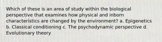 Which of these is an area of study within the biological perspective that examines how physical and inborn characteristics are changed by the environment? a. Epigenetics b. Classical conditioning c. The psychodynamic perspective d. Evolutionary theory