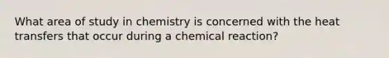 What area of study in chemistry is concerned with the heat transfers that occur during a chemical reaction?