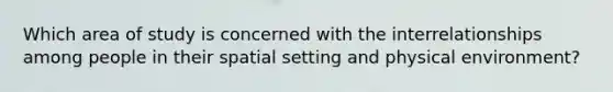 Which area of study is concerned with the interrelationships among people in their spatial setting and physical environment?