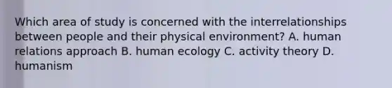 Which area of study is concerned with the interrelationships between people and their physical environment? A. human relations approach B. human ecology C. activity theory D. humanism