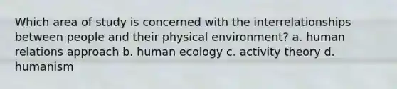 Which area of study is concerned with the interrelationships between people and their physical environment? a. human relations approach b. human ecology c. activity theory d. humanism