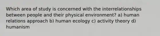 Which area of study is concerned with the interrelationships between people and their physical environment? a) human relations approach b) human ecology c) activity theory d) humanism