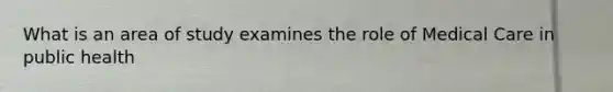 What is an area of study examines the role of Medical Care in public health