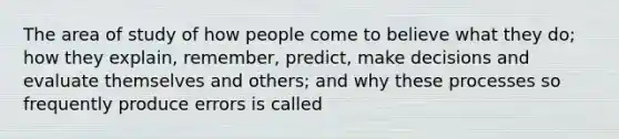 The area of study of how people come to believe what they do; how they explain, remember, predict, make decisions and evaluate themselves and others; and why these processes so frequently produce errors is called