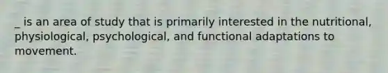 _ is an area of study that is primarily interested in the nutritional, physiological, psychological, and functional adaptations to movement.