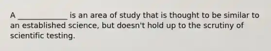 A _____________ is an area of study that is thought to be similar to an established science, but doesn't hold up to the scrutiny of scientific testing.