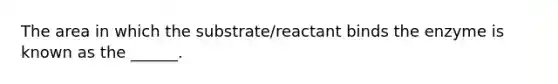 The area in which the substrate/reactant binds the enzyme is known as the ______.