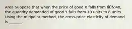 Area Suppose that when the price of good X falls from 60 to48, the quantity demanded of good Y falls from 10 units to 8 units. Using the midpoint method, the cross-price elasticity of demand is _______.