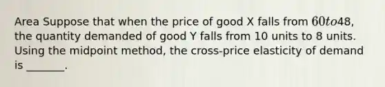 Area Suppose that when the price of good X falls from 60 to48, the quantity demanded of good Y falls from 10 units to 8 units. Using the midpoint method, the cross-price elasticity of demand is _______.