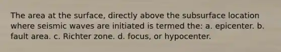 The area at the surface, directly above the subsurface location where seismic waves are initiated is termed the: a. epicenter. b. fault area. c. Richter zone. d. focus, or hypocenter.
