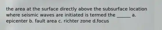 the area at the surface directly above the subsurface location where seismic waves are initiated is termed the ______ a. epicenter b. fault area c. richter zone d.focus