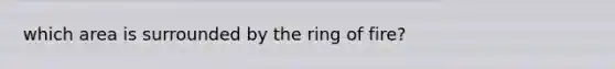 which area is surrounded by the ring of fire?