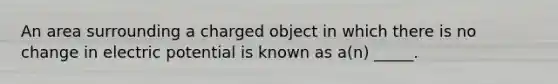 An area surrounding a charged object in which there is no change in electric potential is known as a(n) _____.