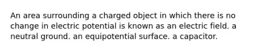 An area surrounding a charged object in which there is no change in electric potential is known as an electric field. a neutral ground. an equipotential surface. a capacitor.