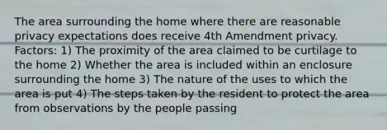 The area surrounding the home where there are reasonable privacy expectations does receive 4th Amendment privacy. Factors: 1) The proximity of the area claimed to be curtilage to the home 2) Whether the area is included within an enclosure surrounding the home 3) The nature of the uses to which the area is put 4) The steps taken by the resident to protect the area from observations by the people passing