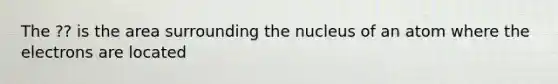 The ?? is the area surrounding the nucleus of an atom where the electrons are located