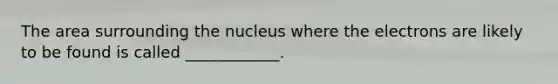 The area surrounding the nucleus where the electrons are likely to be found is called ____________.