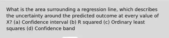 What is the area surrounding a regression line, which describes the uncertainty around the predicted outcome at every value of X? (a) Confidence interval (b) R squared (c) Ordinary least squares (d) Confidence band