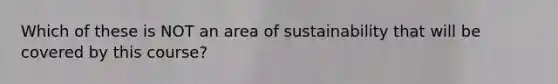 Which of these is NOT an area of sustainability that will be covered by this course?