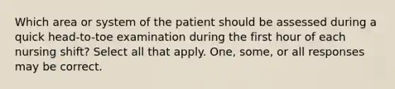 Which area or system of the patient should be assessed during a quick head-to-toe examination during the first hour of each nursing shift? Select all that apply. One, some, or all responses may be correct.